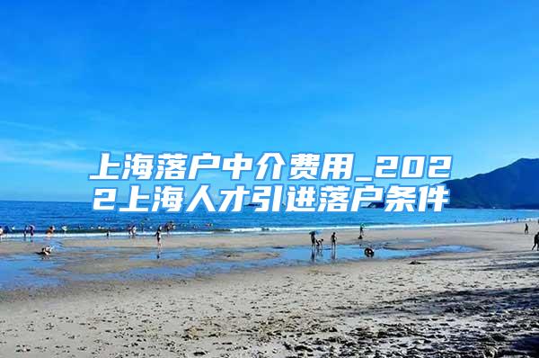 上海落戶中介費用_2022上海人才引進落戶條件