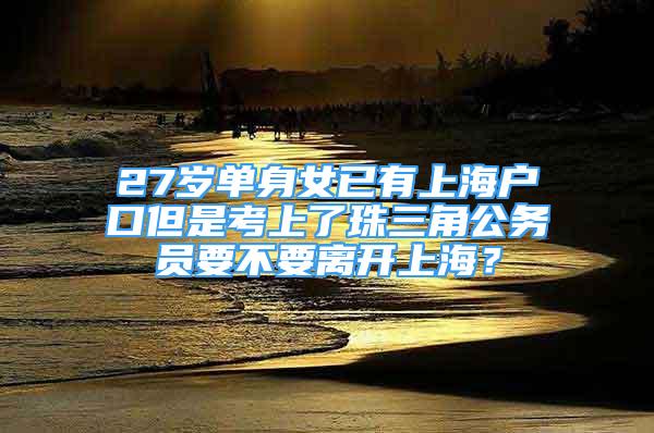 27歲單身女已有上海戶口但是考上了珠三角公務(wù)員要不要離開(kāi)上海？