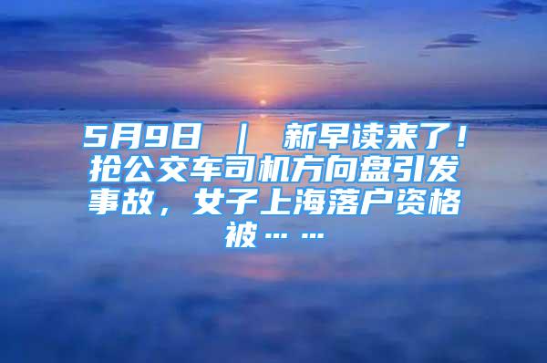 5月9日 ｜ 新早讀來了！搶公交車司機方向盤引發(fā)事故，女子上海落戶資格被……