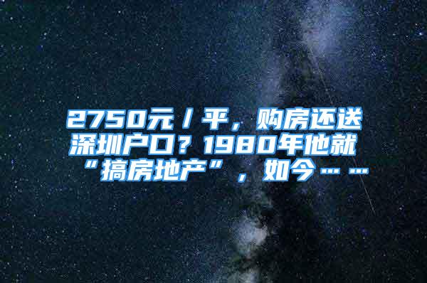 2750元／平，購房還送深圳戶口？1980年他就“搞房地產”，如今……