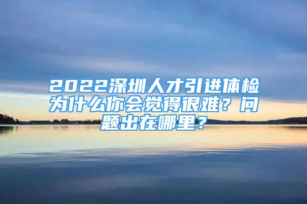 2022深圳人才引進(jìn)體檢為什么你會(huì)覺(jué)得很難？問(wèn)題出在哪里？