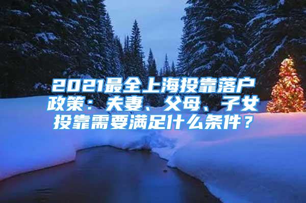 2021最全上海投靠落戶政策：夫妻、父母、子女投靠需要滿足什么條件？