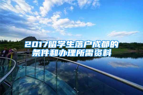 2017留學生落戶成都的條件和辦理所需資料