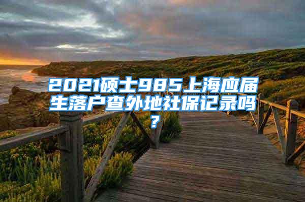 2021碩士985上海應(yīng)屆生落戶查外地社保記錄嗎？