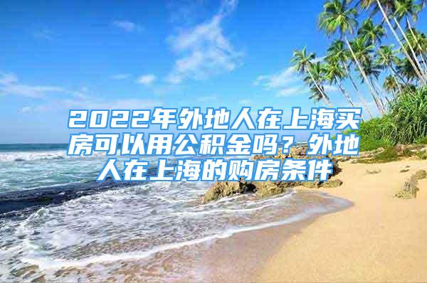 2022年外地人在上海買房可以用公積金嗎？外地人在上海的購房條件