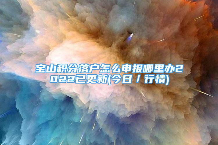 寶山積分落戶怎么申報哪里辦2022已更新(今日／行情)