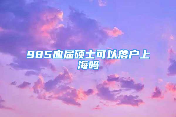 985應(yīng)屆碩士可以落戶上海嗎