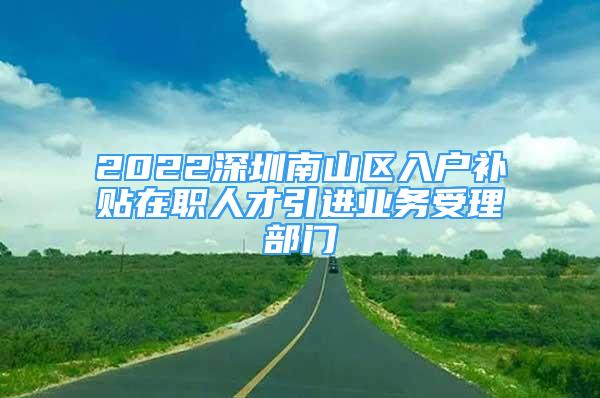 2022深圳南山區(qū)入戶補貼在職人才引進業(yè)務受理部門