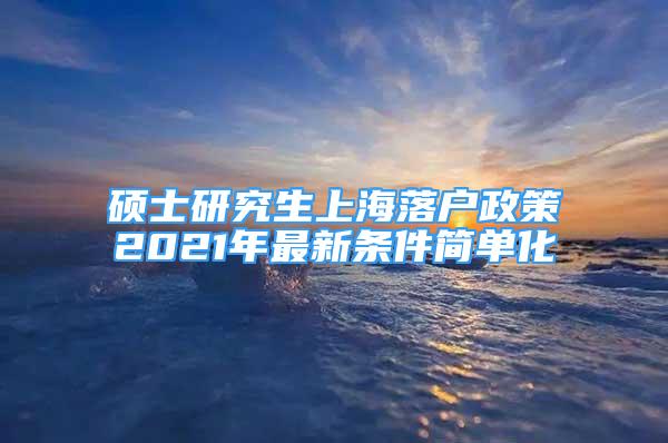 碩士研究生上海落戶政策2021年最新條件簡單化