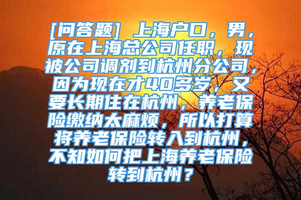 [問答題] 上海戶口，男，原在上?？偣救温?，現被公司調劑到杭州分公司，因為現在才40多歲，又要長期住在杭州，養(yǎng)老保險繳納太麻煩，所以打算將養(yǎng)老保險轉入到杭州，不知如何把上海養(yǎng)老保險轉到杭州？