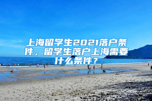 上海留學(xué)生2021落戶條件，留學(xué)生落戶上海需要什么條件？