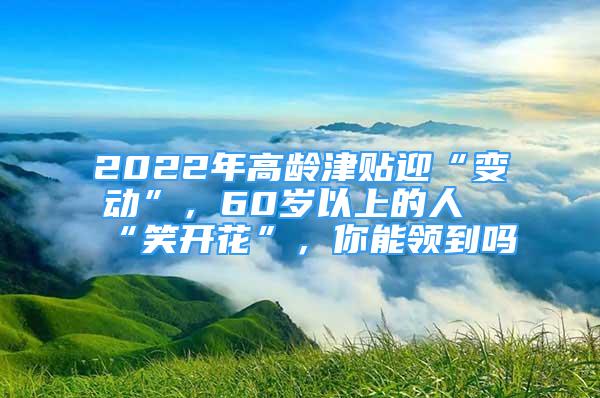 2022年高齡津貼迎“變動(dòng)”，60歲以上的人“笑開花”，你能領(lǐng)到嗎