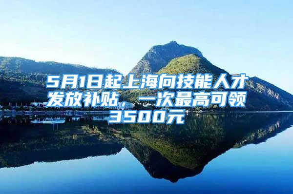 5月1日起上海向技能人才發(fā)放補貼，一次最高可領(lǐng)3500元