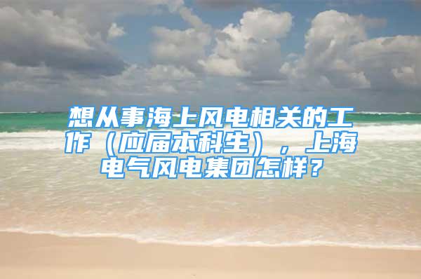 想從事海上風電相關的工作（應屆本科生），上海電氣風電集團怎樣？