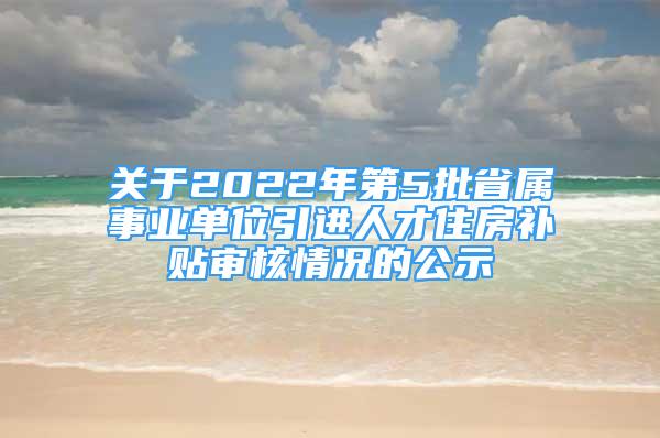 關(guān)于2022年第5批省屬事業(yè)單位引進(jìn)人才住房補(bǔ)貼審核情況的公示