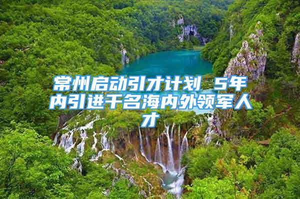 常州啟動引才計劃 5年內引進千名海內外領軍人才