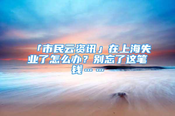 「市民云資訊」在上海失業(yè)了怎么辦？別忘了這筆錢……