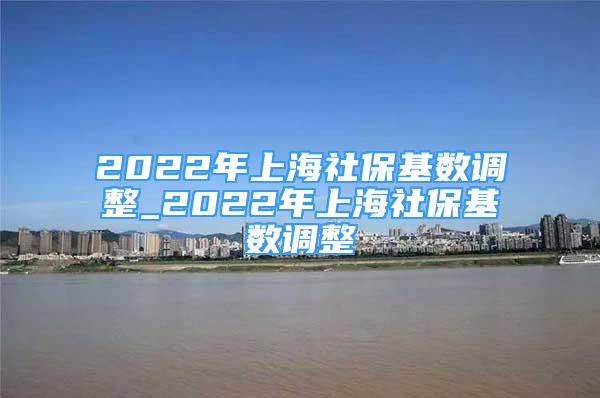 2022年上海社保基數(shù)調(diào)整_2022年上海社?；鶖?shù)調(diào)整