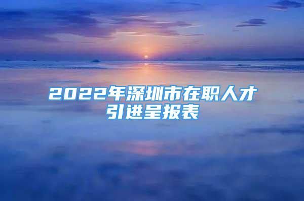 2022年深圳市在職人才引進(jìn)呈報表