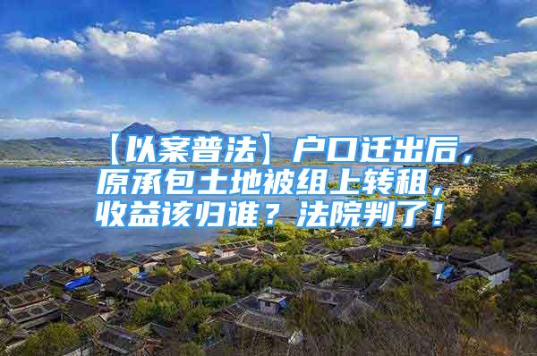 【以案普法】戶口遷出后，原承包土地被組上轉(zhuǎn)租，收益該歸誰？法院判了！