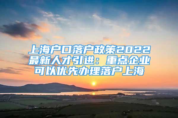 上海戶口落戶政策2022最新人才引進(jìn)：重點(diǎn)企業(yè)可以優(yōu)先辦理落戶上海