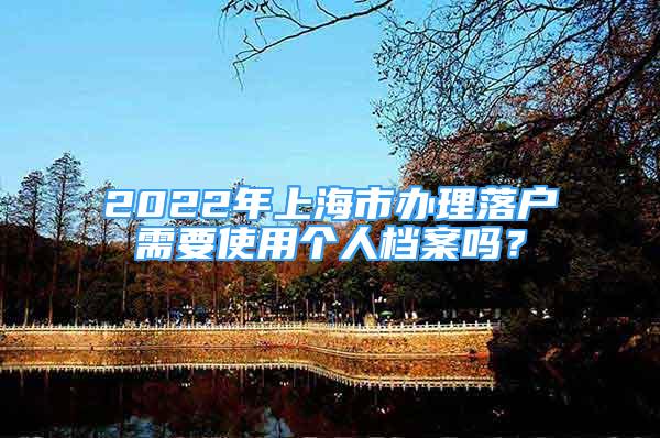 2022年上海市辦理落戶需要使用個人檔案嗎？