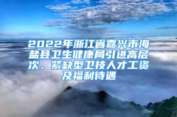 2022年浙江省嘉興市海鹽縣衛(wèi)生健康局引進高層次、緊缺型衛(wèi)技人才工資及福利待遇