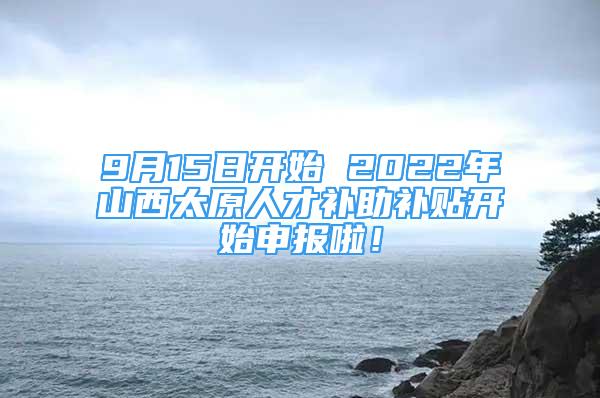 9月15日開始 2022年山西太原人才補助補貼開始申報啦！