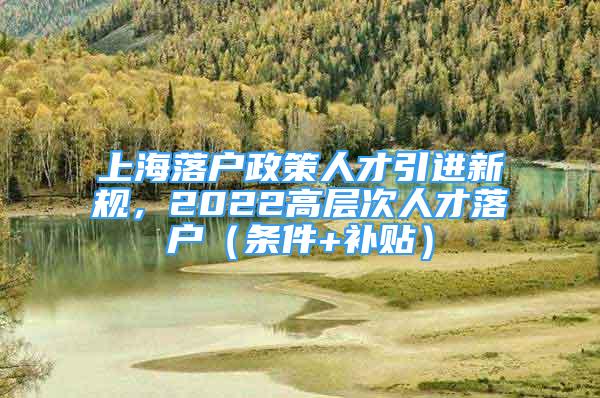 上海落戶政策人才引進(jìn)新規(guī)，2022高層次人才落戶（條件+補(bǔ)貼）