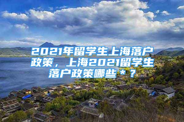 2021年留學(xué)生上海落戶政策，上海2021留學(xué)生落戶政策哪些＊？