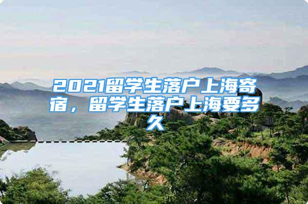 2021留學(xué)生落戶上海寄宿，留學(xué)生落戶上海要多久