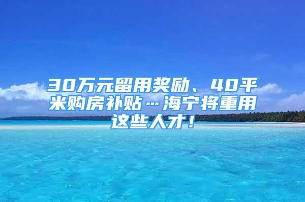 30萬元留用獎勵、40平米購房補貼…海寧將重用這些人才！