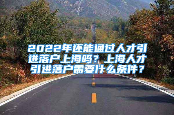 2022年還能通過人才引進落戶上海嗎？上海人才引進落戶需要什么條件？