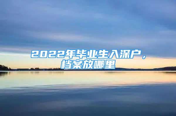 2022年畢業(yè)生入深戶，檔案放哪里