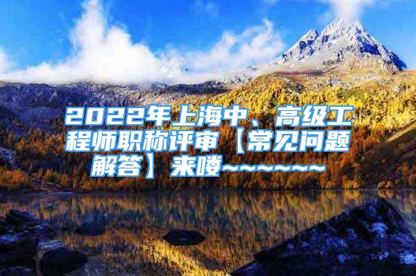 2022年上海中、高級(jí)工程師職稱評(píng)審【常見問題解答】來(lái)嘍~~~~~~