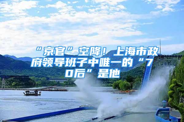 “京官”空降！上海市政府領導班子中唯一的“70后”是他