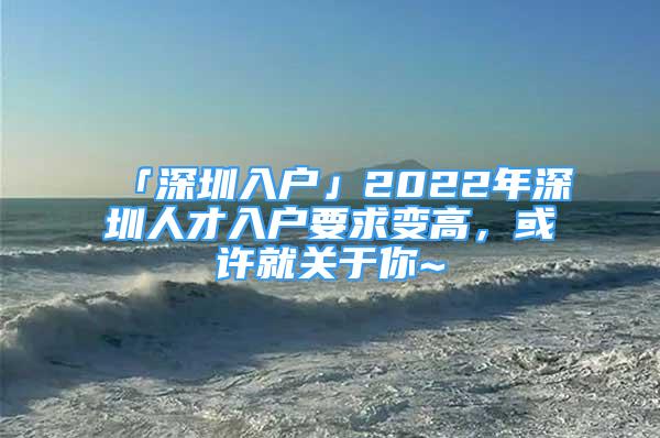 「深圳入戶」2022年深圳人才入戶要求變高，或許就關于你~