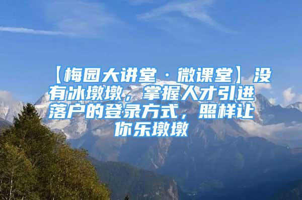 【梅園大講堂·微課堂】沒有冰墩墩，掌握人才引進落戶的登錄方式，照樣讓你樂墩墩