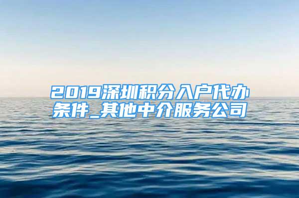 2019深圳積分入戶代辦條件_其他中介服務(wù)公司