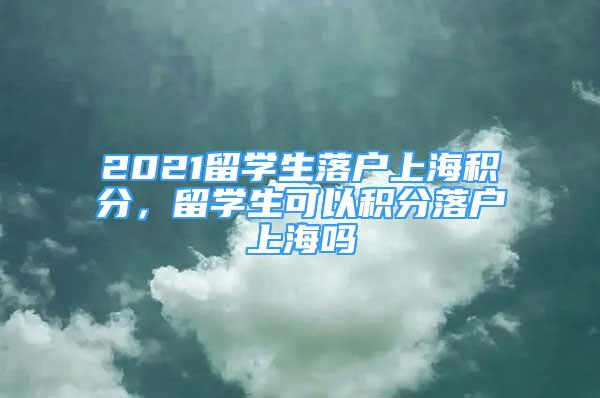 2021留學(xué)生落戶上海積分，留學(xué)生可以積分落戶上海嗎