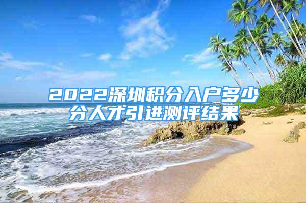 2022深圳積分入戶多少分人才引進測評結(jié)果