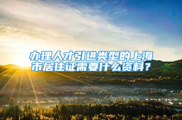 辦理人才引進(jìn)類型的上海市居住證需要什么資料？