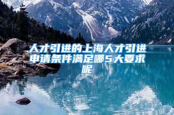 人才引進(jìn)的上海人才引進(jìn)申請(qǐng)條件滿足哪5大要求呢