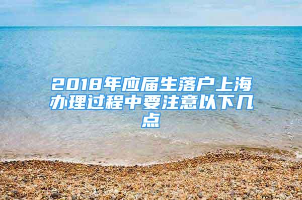 2018年應(yīng)屆生落戶上海辦理過程中要注意以下幾點(diǎn)