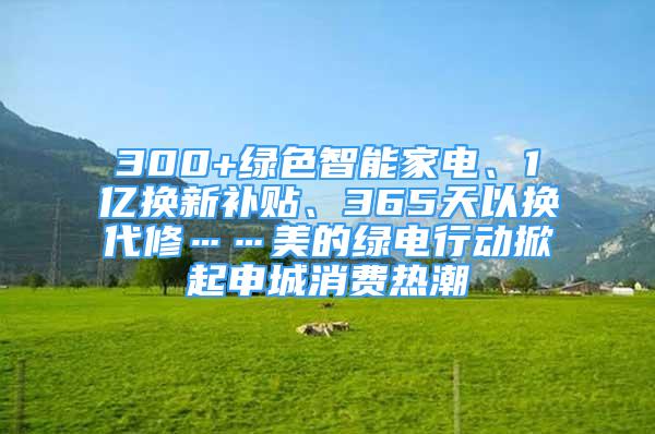 300+綠色智能家電、1億換新補(bǔ)貼、365天以換代修……美的綠電行動掀起申城消費(fèi)熱潮