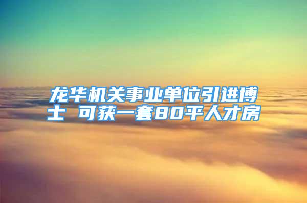 龍華機(jī)關(guān)事業(yè)單位引進(jìn)博士 可獲一套80平人才房