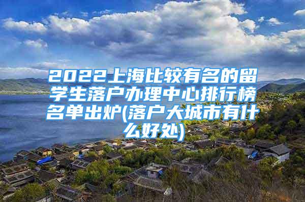 2022上海比較有名的留學(xué)生落戶辦理中心排行榜名單出爐(落戶大城市有什么好處)