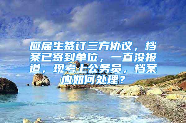 應(yīng)屆生簽訂三方協(xié)議，檔案已寄到單位，一直沒報(bào)道，現(xiàn)考上公務(wù)員，檔案應(yīng)如何處理？