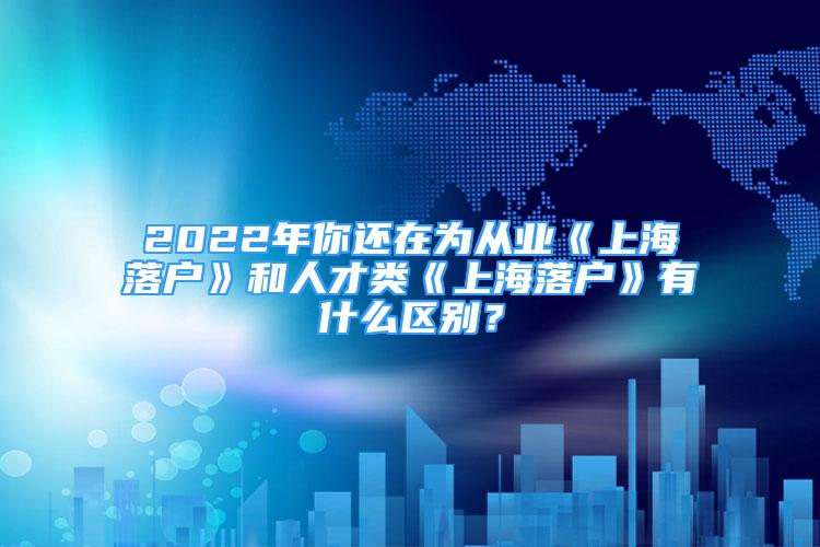 2022年你還在為從業(yè)《上海落戶》和人才類《上海落戶》有什么區(qū)別？