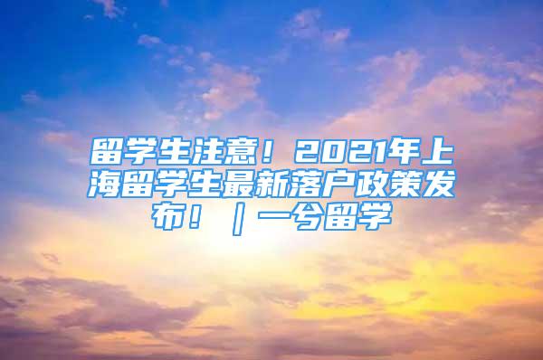 留學(xué)生注意！2021年上海留學(xué)生最新落戶政策發(fā)布?。毁饬魧W(xué)